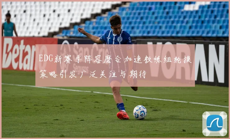 EDG新赛季阵容磨合加速教练组轮换策略引发广泛关注与期待