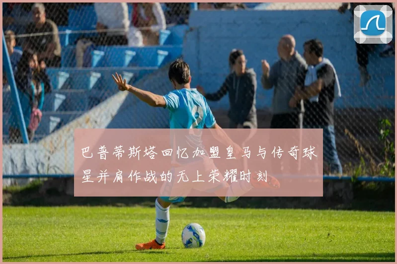 巴普蒂斯塔回忆加盟皇马与传奇球星并肩作战的无上荣耀时刻