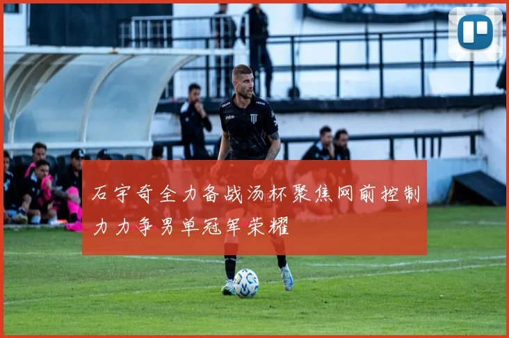 石宇奇全力备战汤杯聚焦网前控制力力争男单冠军荣耀