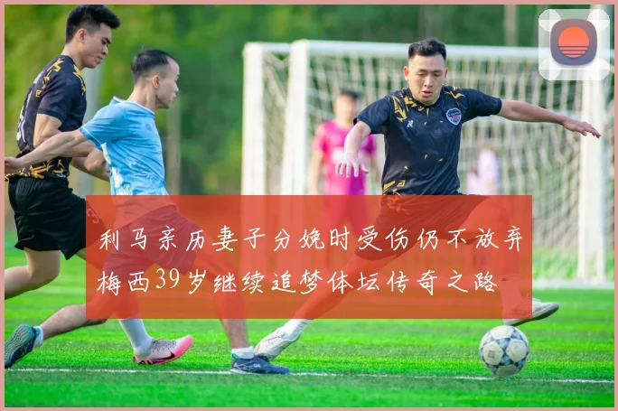 利马亲历妻子分娩时受伤仍不放弃梅西39岁继续追梦体坛传奇之路