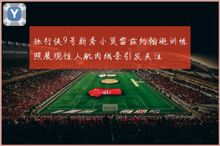 独行侠9号新秀小莫雷兹约翰逊训练照展现惊人肌肉线条引发关注