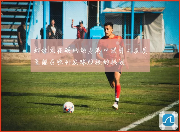 郑钦文在硬地热身赛中提升二发质量能否弥补发球短板的挑战