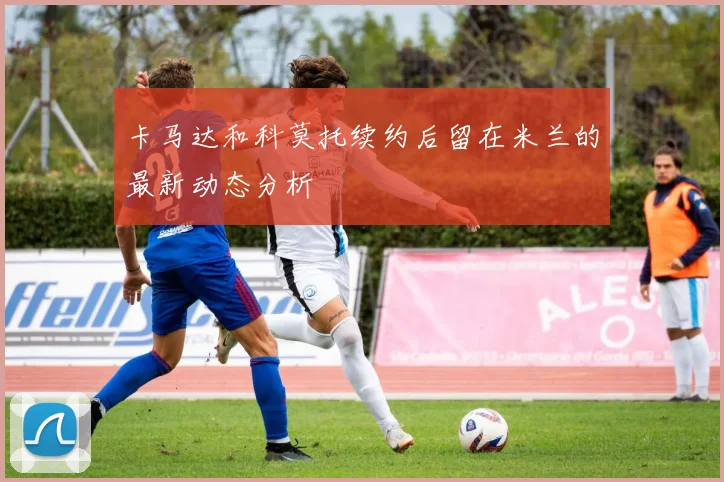卡马达和科莫托续约后留在米兰的最新动态分析