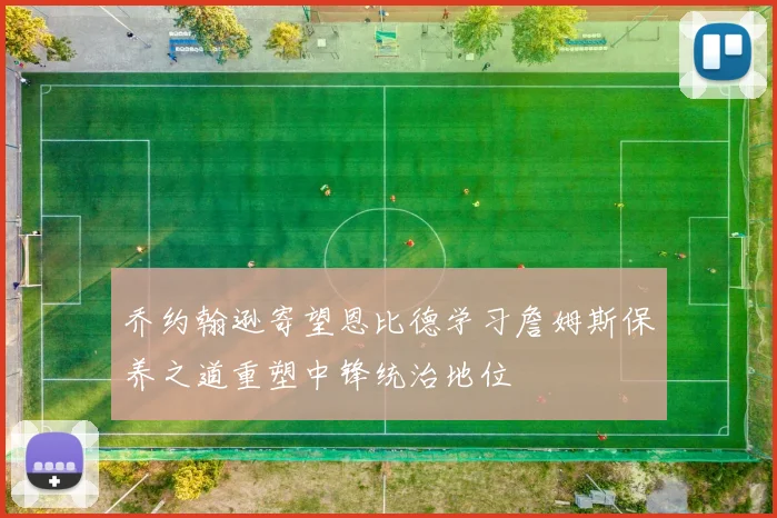 乔约翰逊寄望恩比德学习詹姆斯保养之道重塑中锋统治地位