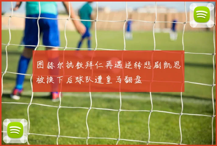 图赫尔执教拜仁再遇逆转悲剧凯恩被换下后球队遭皇马翻盘