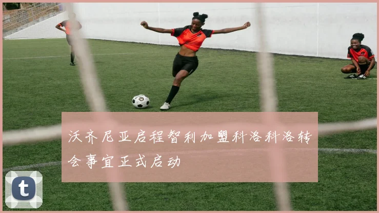 沃齐尼亚启程智利加盟科洛科洛转会事宜正式启动