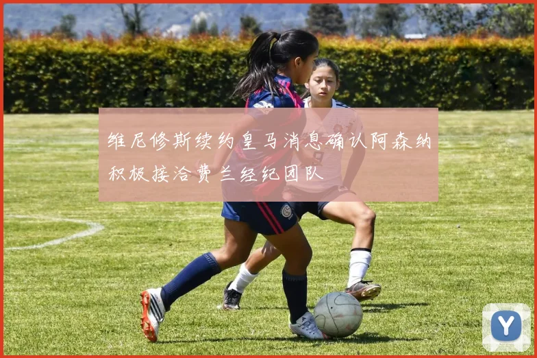 维尼修斯续约皇马消息确认阿森纳积极接洽费兰经纪团队